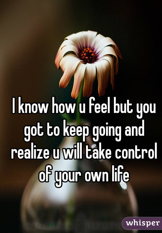 I know how u feel but you got to keep going and realize u will take control of your own life 