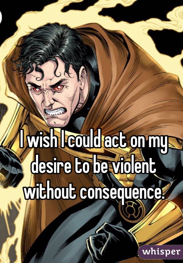 I wish I could act on my desire to be violent without consequence. 