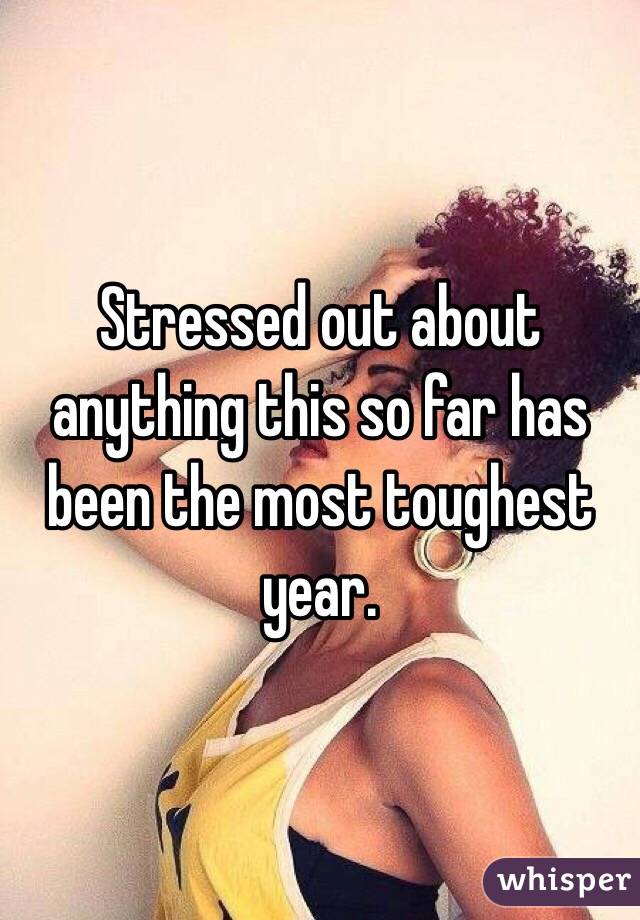 Stressed out about anything this so far has been the most toughest year. 