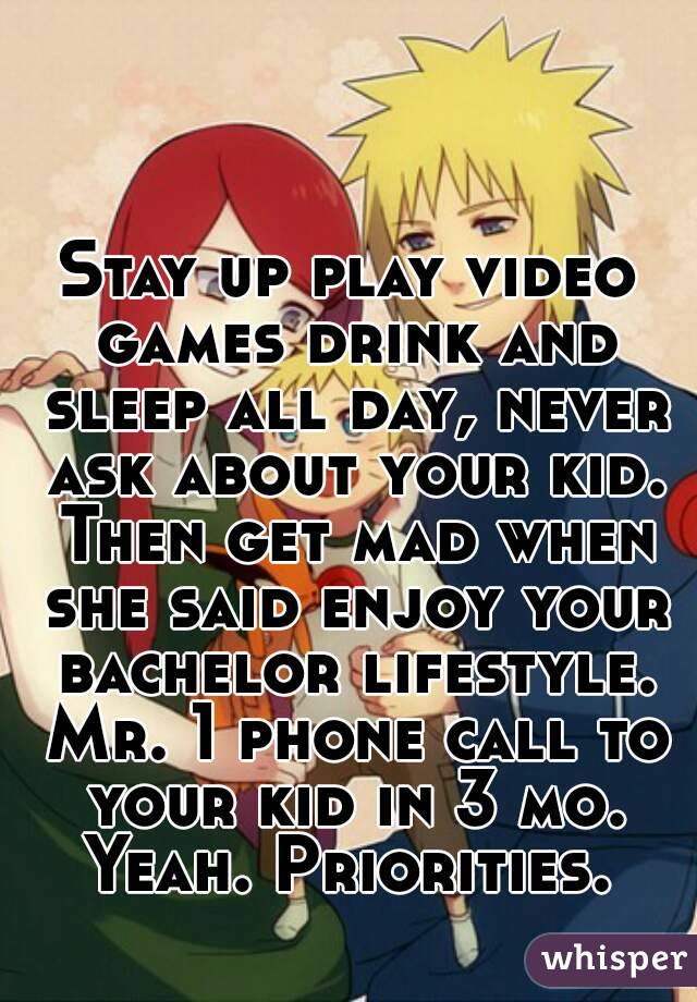 Stay up play video games drink and sleep all day, never ask about your kid. Then get mad when she said enjoy your bachelor lifestyle. Mr. 1 phone call to your kid in 3 mo. Yeah. Priorities. 