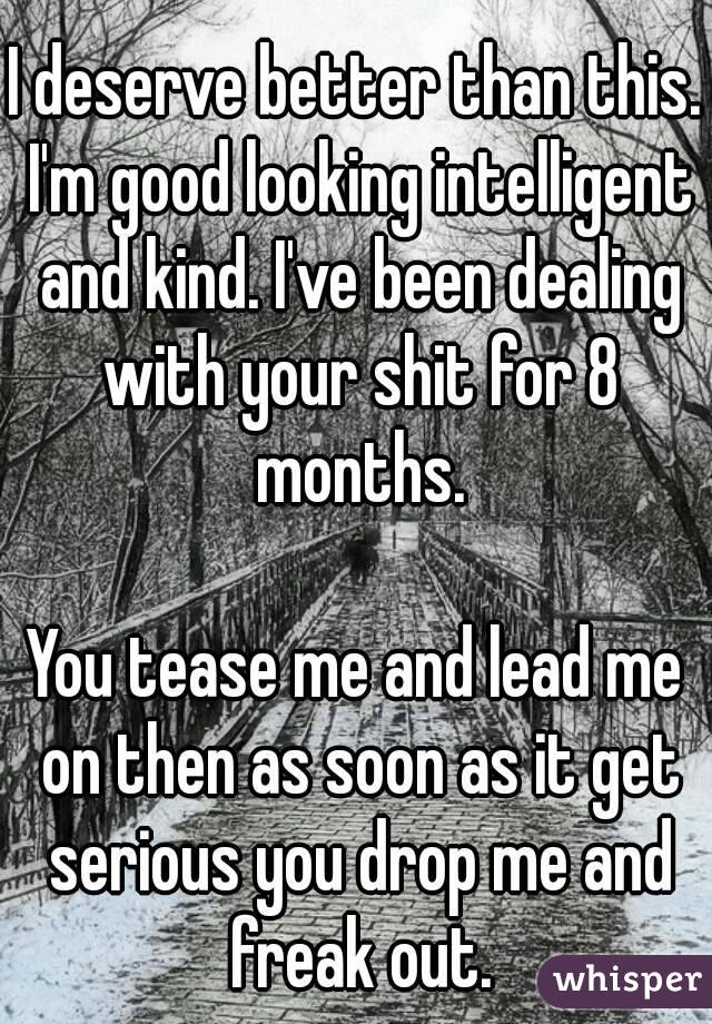 I deserve better than this. I'm good looking intelligent and kind. I've been dealing with your shit for 8 months.

You tease me and lead me on then as soon as it get serious you drop me and freak out.