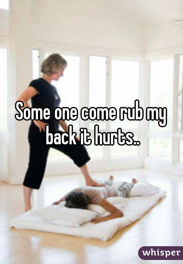 Some one come rub my back it hurts..