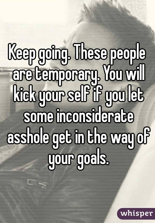 Keep going. These people are temporary. You will kick your self if you let some inconsiderate asshole get in the way of your goals.