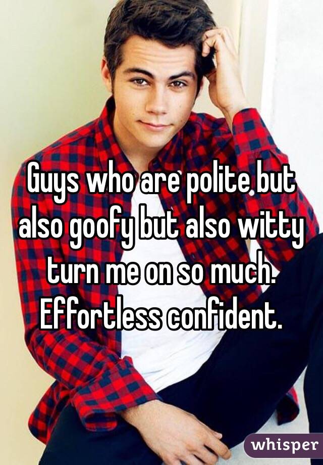 Guys who are polite but also goofy but also witty turn me on so much. Effortless confident.