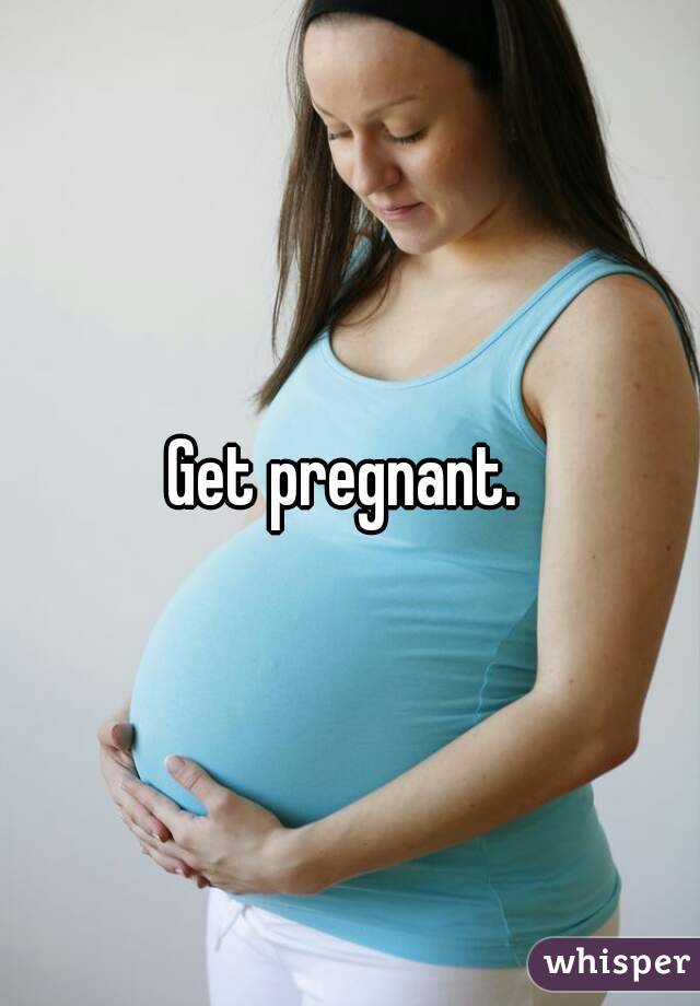 Get pregnant. 