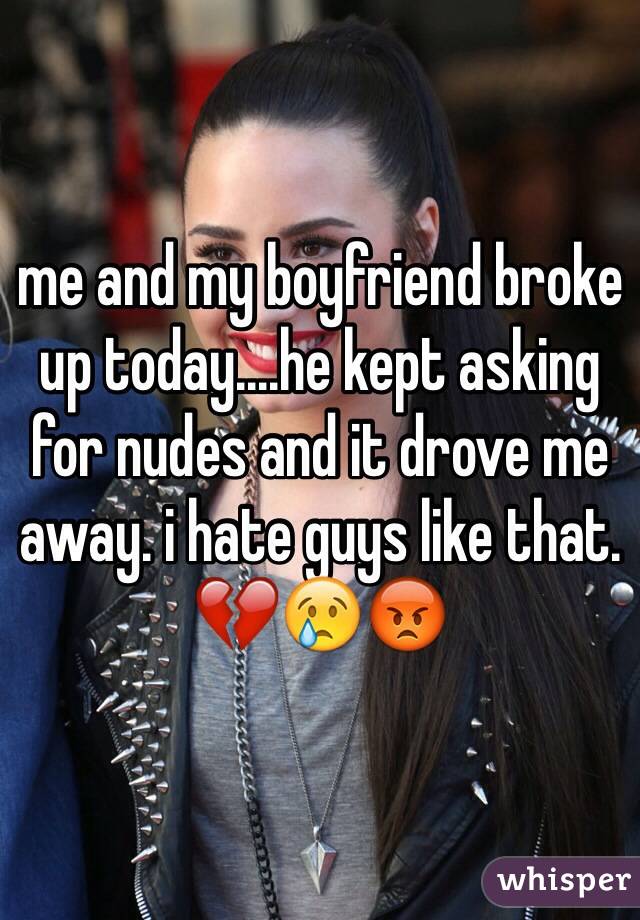 me and my boyfriend broke up today....he kept asking for nudes and it drove me away. i hate guys like that. 💔😢😡