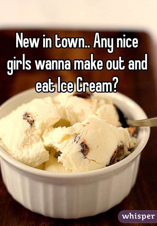 New in town.. Any nice girls wanna make out and eat Ice Cream?