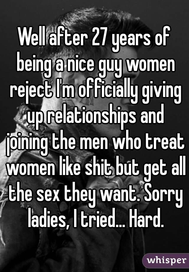 Well after 27 years of being a nice guy women reject I'm officially giving up relationships and joining the men who treat women like shit but get all the sex they want. Sorry ladies, I tried... Hard.