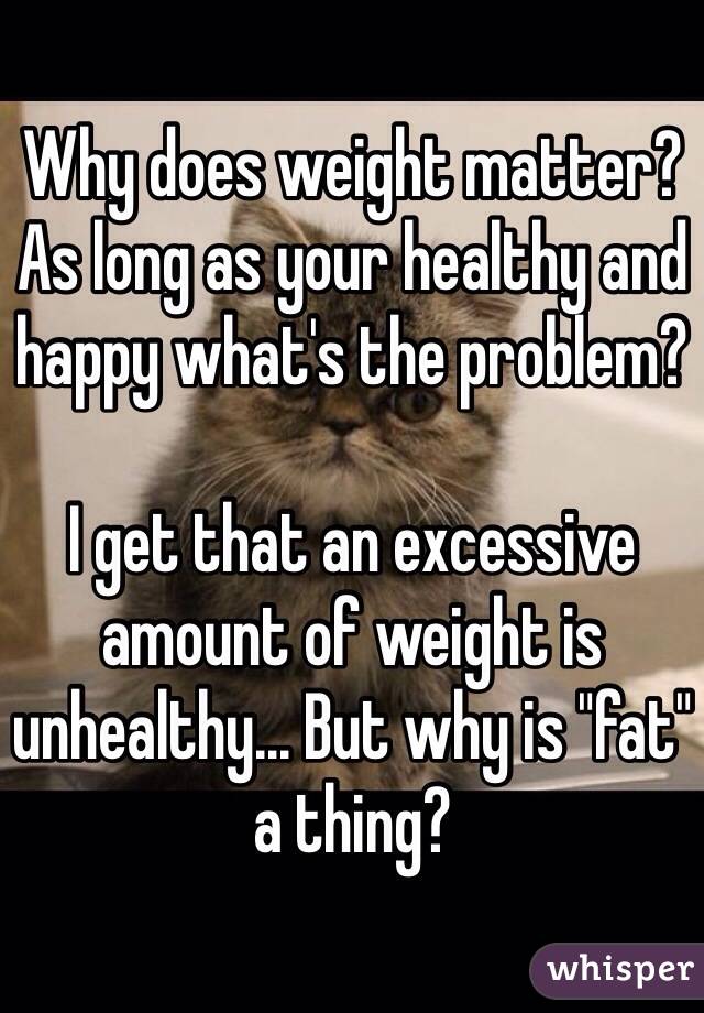 Why does weight matter? As long as your healthy and happy what's the problem?

I get that an excessive amount of weight is unhealthy... But why is "fat" a thing?  