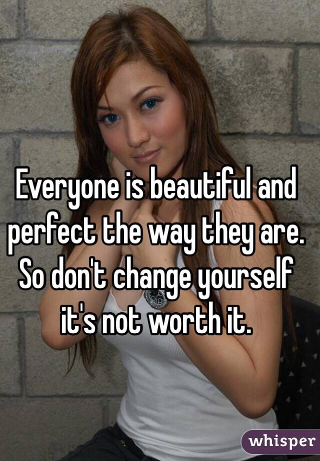 Everyone is beautiful and perfect the way they are. So don't change yourself it's not worth it.