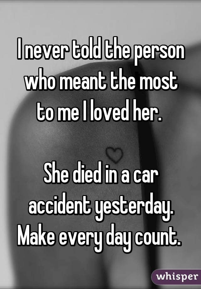 I never told the person who meant the most to me I loved her. 

She died in a car accident yesterday. Make every day count. 