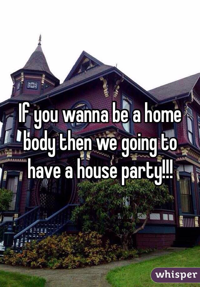 If you wanna be a home body then we going to have a house party!!!