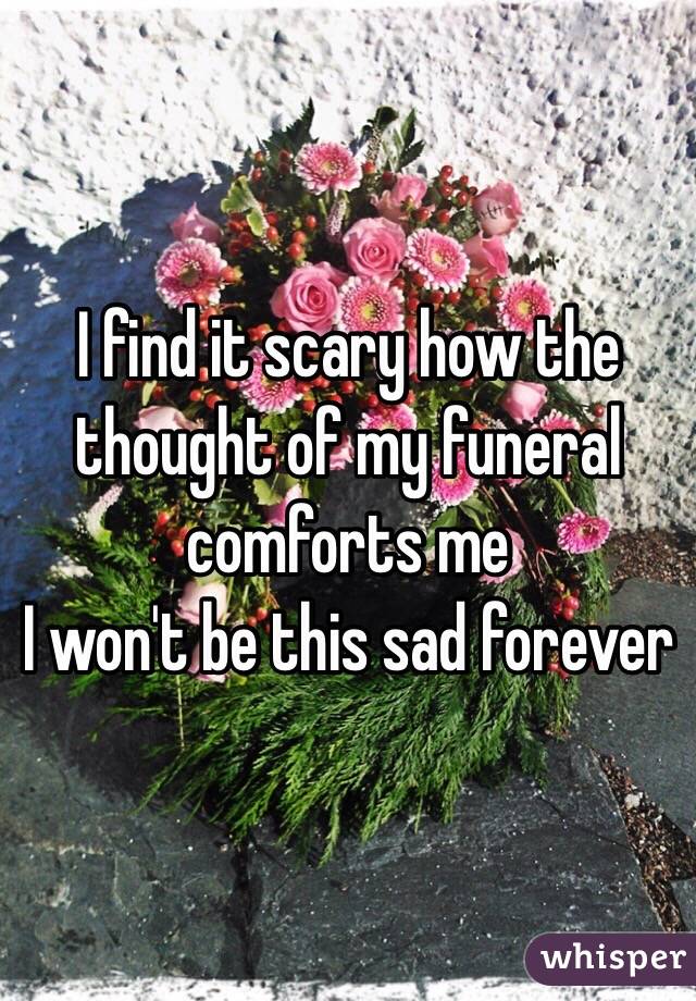 I find it scary how the thought of my funeral comforts me
I won't be this sad forever 