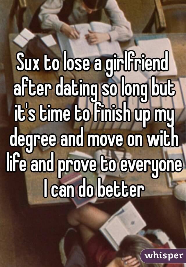 Sux to lose a girlfriend after dating so long but it's time to finish up my degree and move on with life and prove to everyone I can do better