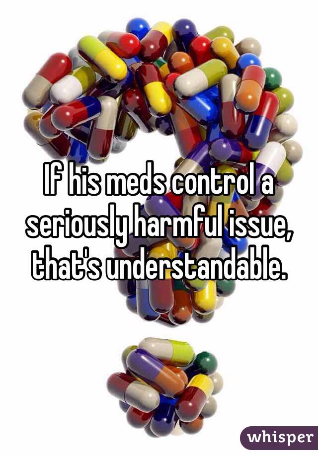 If his meds control a seriously harmful issue, that's understandable.