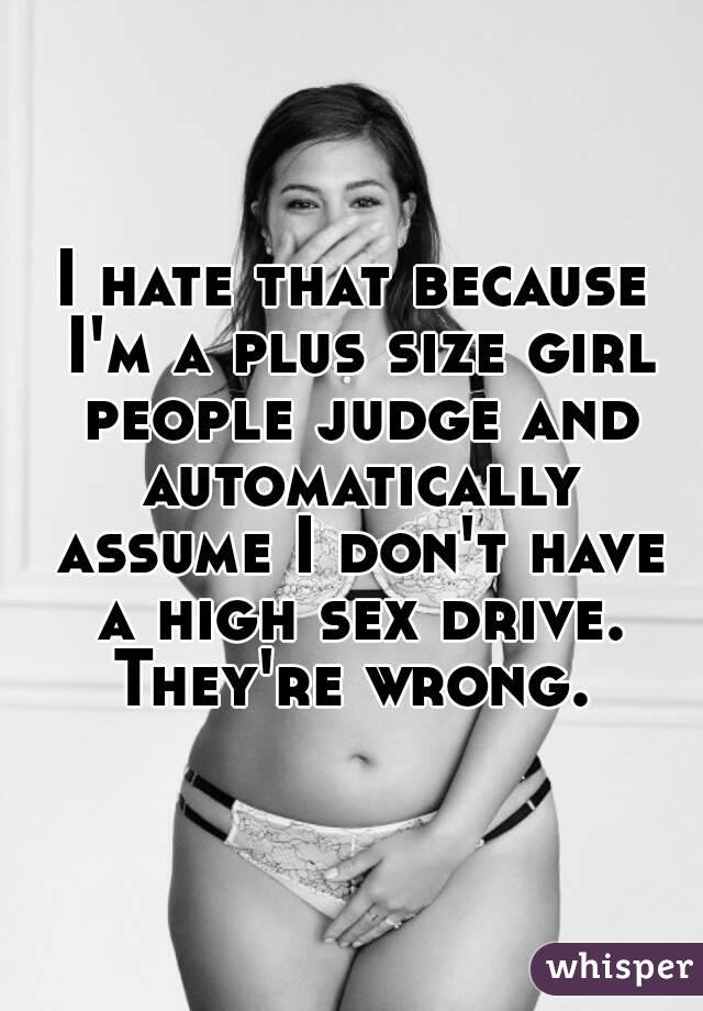 I hate that because I'm a plus size girl people judge and automatically assume I don't have a high sex drive. They're wrong. 