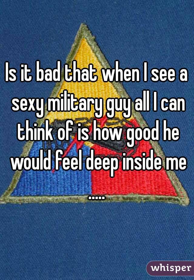 Is it bad that when I see a sexy military guy all I can think of is how good he would feel deep inside me ..... 