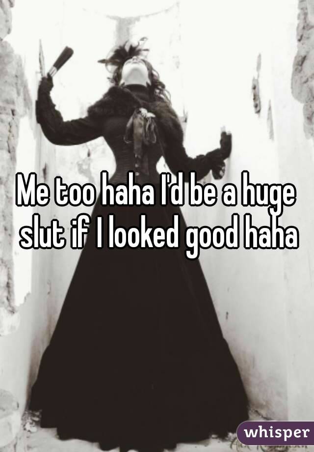Me too haha I'd be a huge slut if I looked good haha