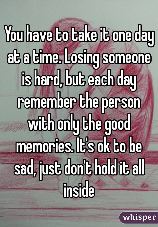 You have to take it one day at a time. Losing someone is hard, but each day remember the person with only the good memories. It's ok to be sad, just don't hold it all inside 