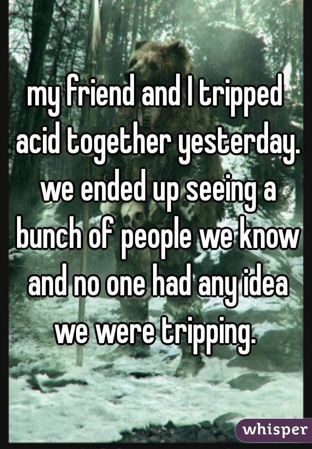 my friend and I tripped acid together yesterday. we ended up seeing a bunch of people we know and no one had any idea we were tripping. 