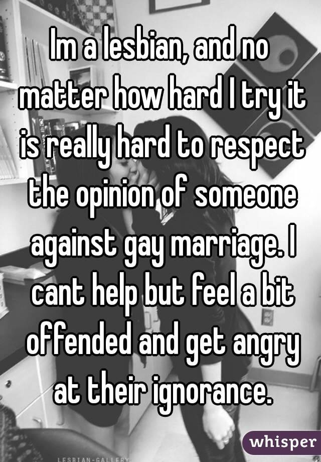 Im a lesbian, and no matter how hard I try it is really hard to respect the opinion of someone against gay marriage. I cant help but feel a bit offended and get angry at their ignorance.