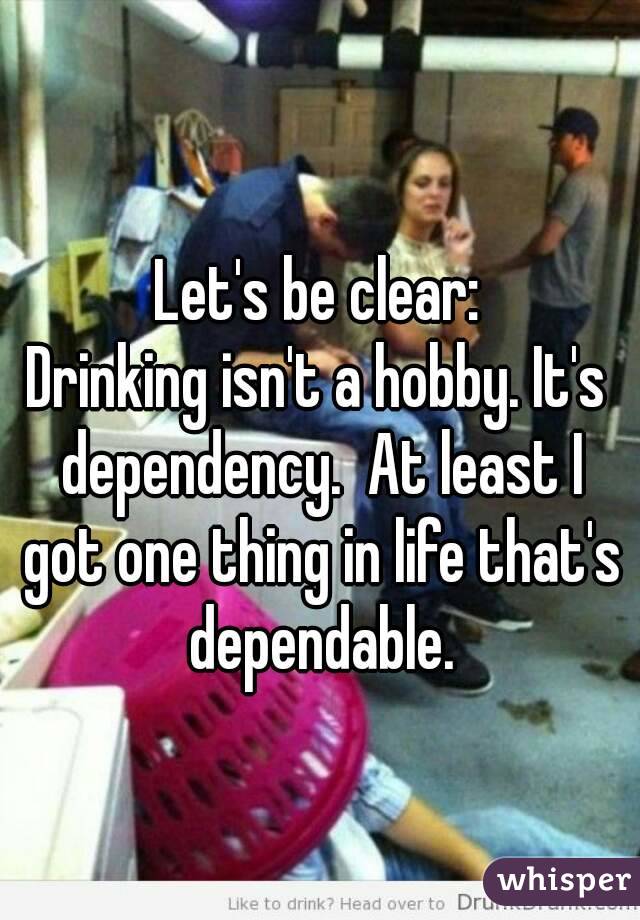 Let's be clear:
Drinking isn't a hobby. It's dependency.  At least I got one thing in life that's dependable.