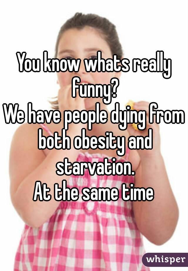 You know whats really funny?
We have people dying from both obesity and starvation.
At the same time