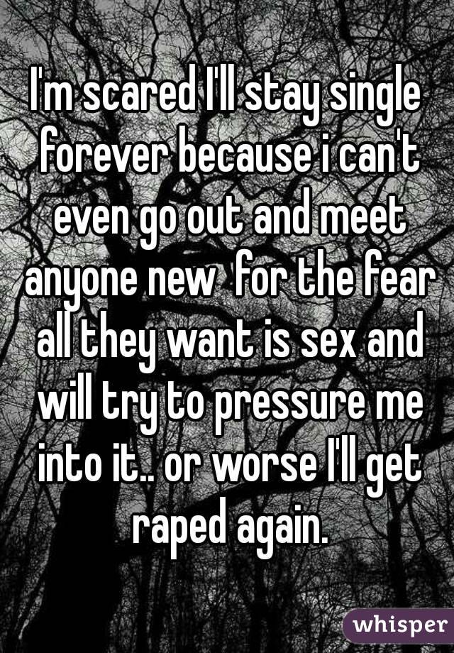 I'm scared I'll stay single forever because i can't even go out and meet anyone new  for the fear all they want is sex and will try to pressure me into it.. or worse I'll get raped again.