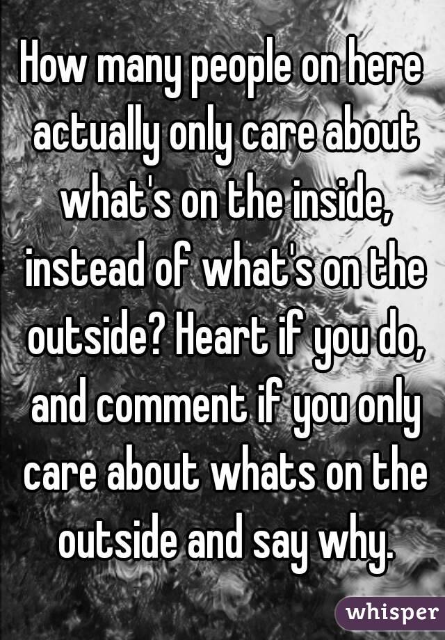 How many people on here actually only care about what's on the inside, instead of what's on the outside? Heart if you do, and comment if you only care about whats on the outside and say why.
