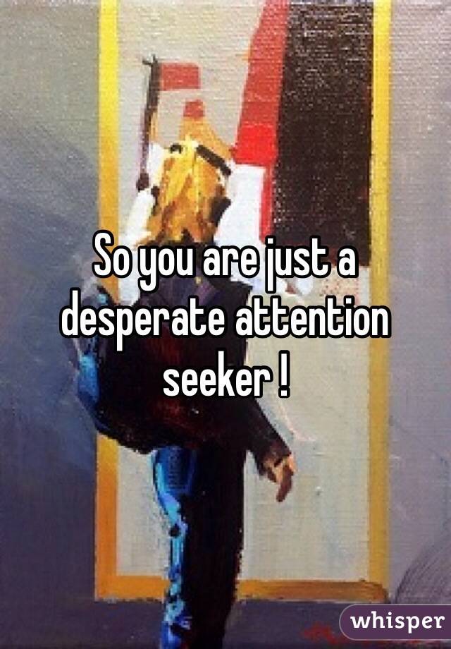 So you are just a desperate attention seeker !