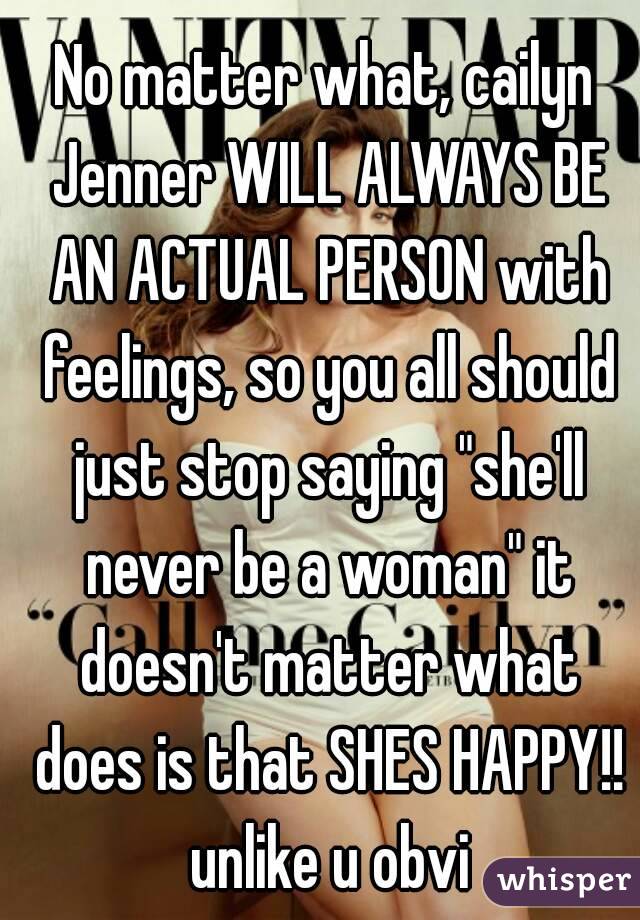No matter what, cailyn Jenner WILL ALWAYS BE AN ACTUAL PERSON with feelings, so you all should just stop saying "she'll never be a woman" it doesn't matter what does is that SHES HAPPY!! unlike u obvi