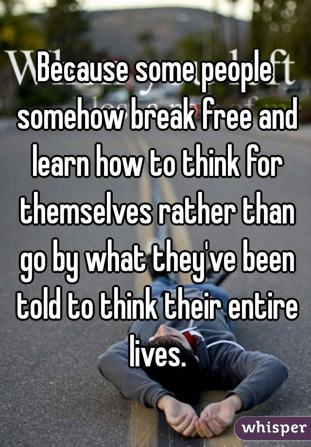 Because some people somehow break free and learn how to think for themselves rather than go by what they've been told to think their entire lives.