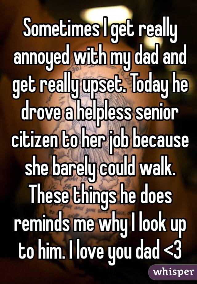 Sometimes I get really annoyed with my dad and get really upset. Today he drove a helpless senior citizen to her job because she barely could walk. These things he does reminds me why I look up to him. I love you dad <3