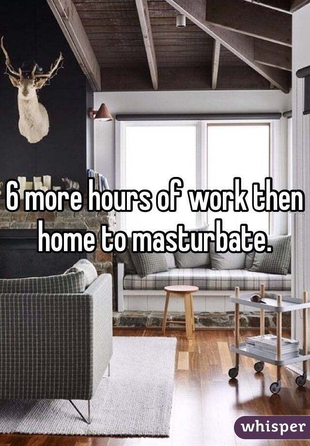 6 more hours of work then home to masturbate. 