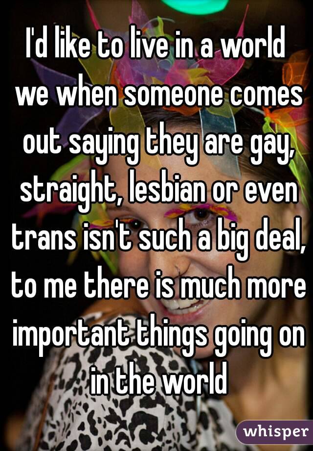 I'd like to live in a world we when someone comes out saying they are gay, straight, lesbian or even trans isn't such a big deal, to me there is much more important things going on in the world