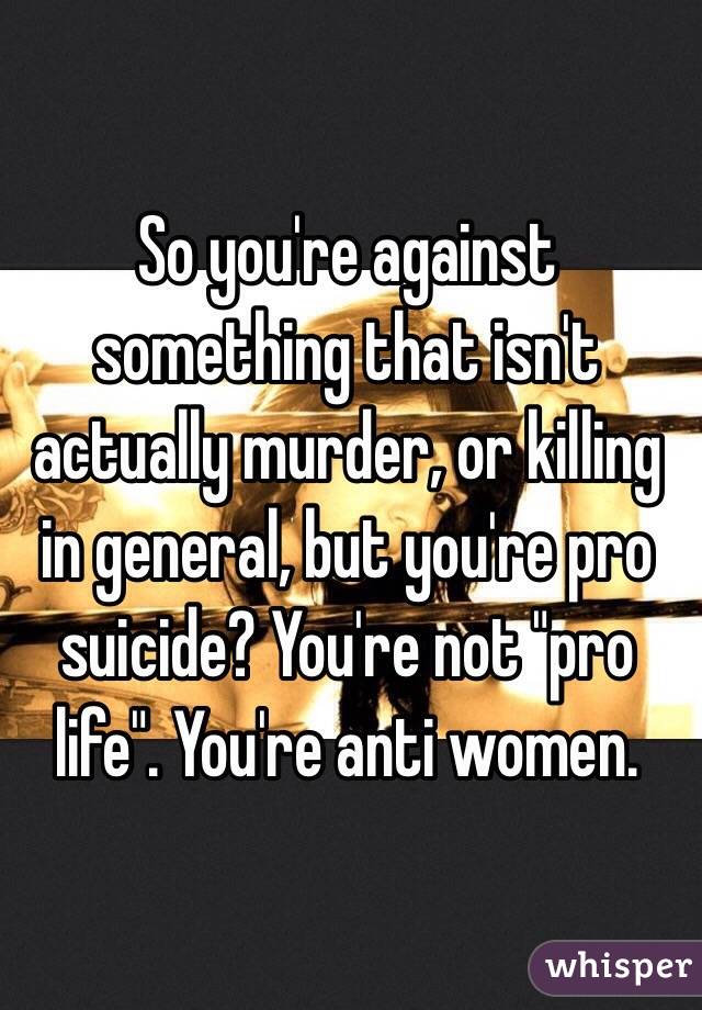 So you're against something that isn't actually murder, or killing in general, but you're pro suicide? You're not "pro life". You're anti women.