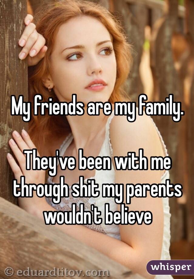 My friends are my family.

They've been with me through shit my parents wouldn't believe 