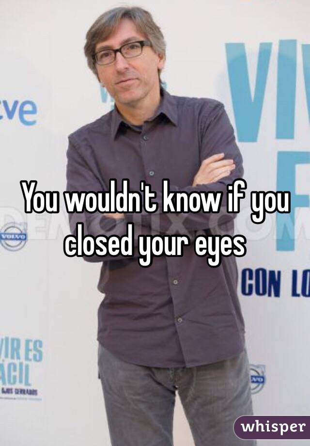 You wouldn't know if you closed your eyes 
