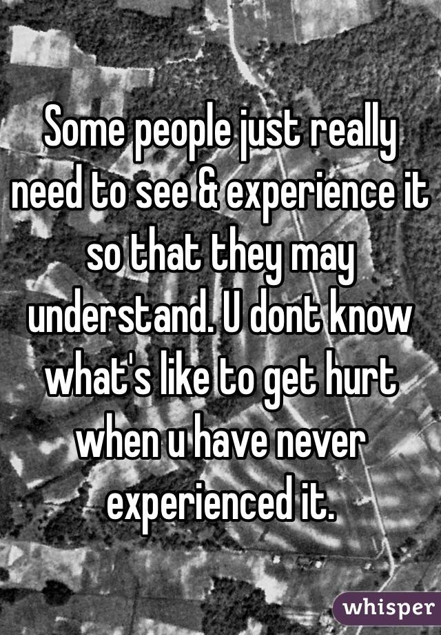 Some people just really need to see & experience it so that they may understand. U dont know what's like to get hurt when u have never experienced it.