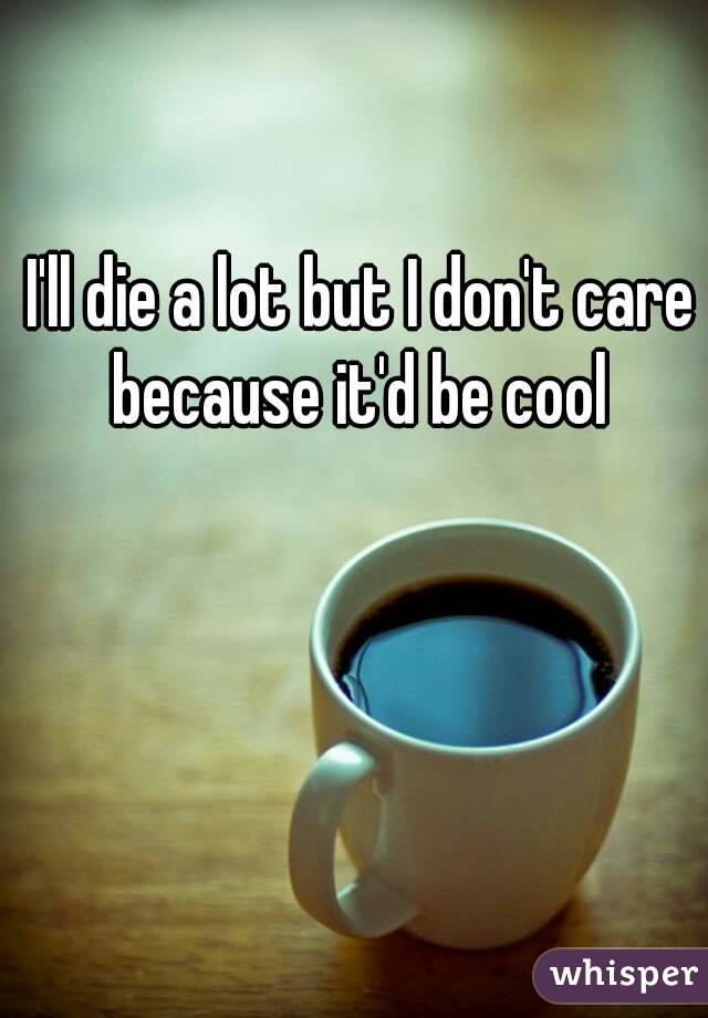 I'll die a lot but I don't care because it'd be cool 