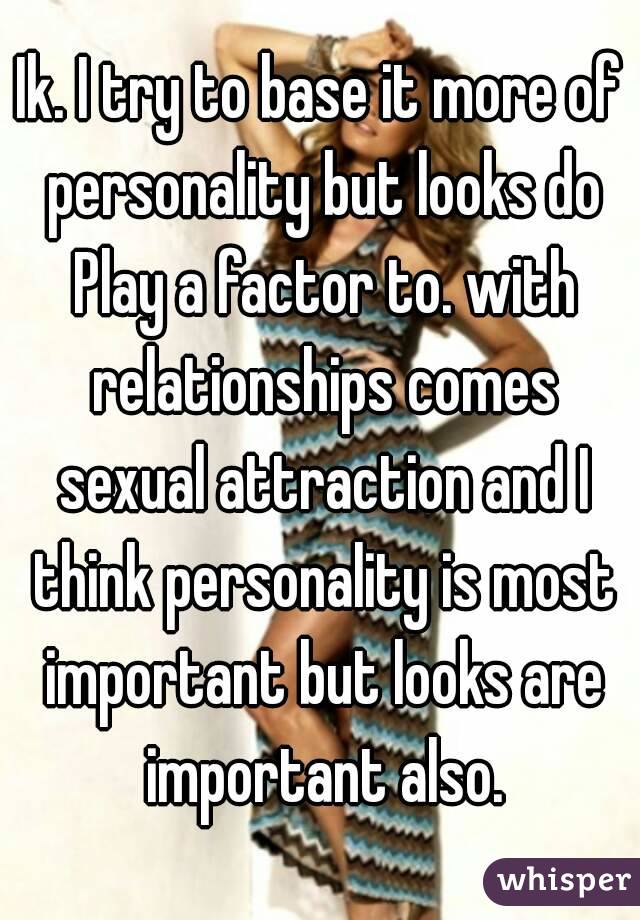 Ik. I try to base it more of personality but looks do Play a factor to. with relationships comes sexual attraction and I think personality is most important but looks are important also.