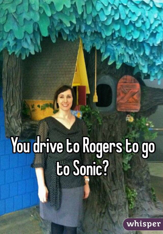 You drive to Rogers to go to Sonic? 