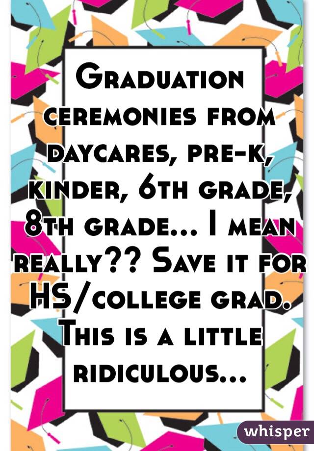 Graduation ceremonies from daycares, pre-k, kinder, 6th grade, 8th grade... I mean really?? Save it for HS/college grad. 
This is a little ridiculous...