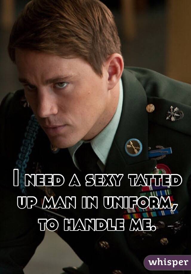 I need a sexy tatted up man in uniform, to handle me. 