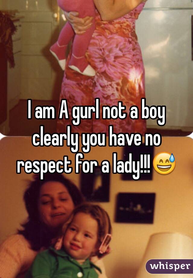 I am A gurl not a boy clearly you have no respect for a lady!!!😅