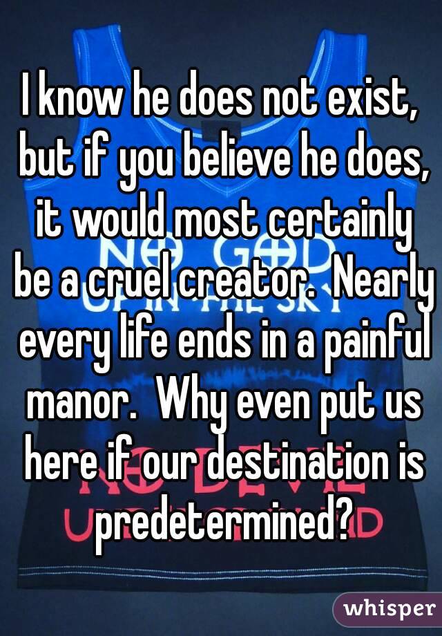 I know he does not exist, but if you believe he does, it would most certainly be a cruel creator.  Nearly every life ends in a painful manor.  Why even put us here if our destination is predetermined?