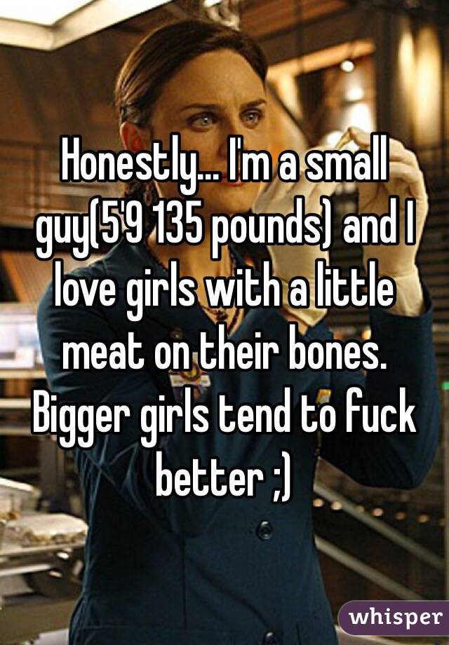 Honestly... I'm a small guy(5'9 135 pounds) and I love girls with a little meat on their bones. Bigger girls tend to fuck better ;)