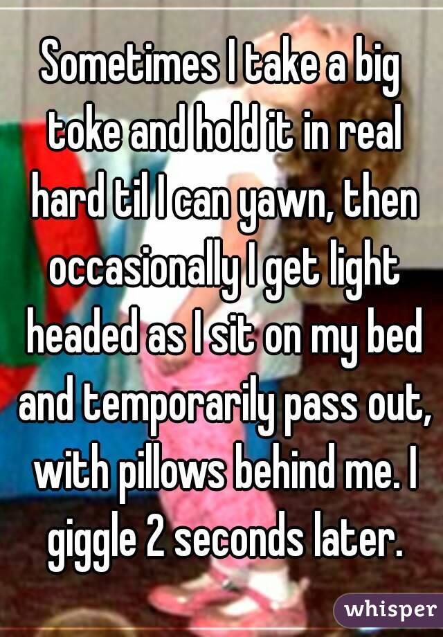 Sometimes I take a big toke and hold it in real hard til I can yawn, then occasionally I get light headed as I sit on my bed and temporarily pass out, with pillows behind me. I giggle 2 seconds later.