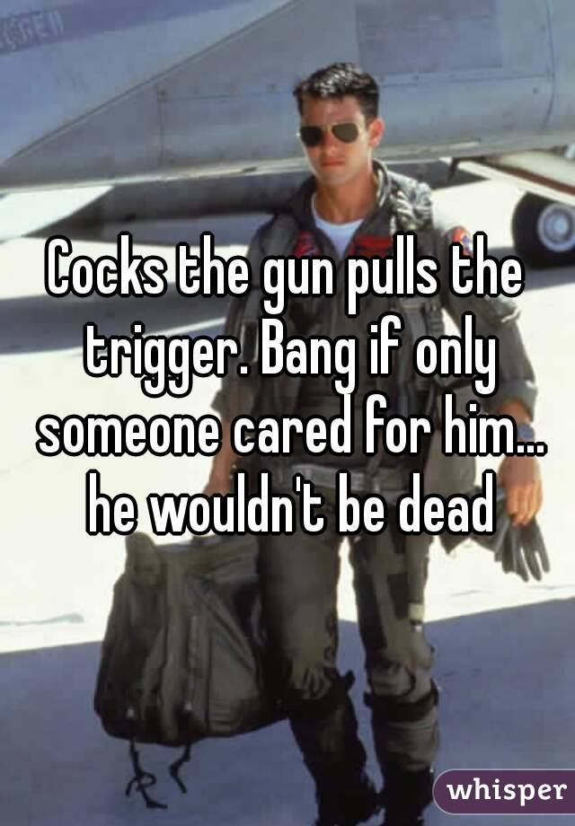 Cocks the gun pulls the trigger. Bang if only someone cared for him... he wouldn't be dead