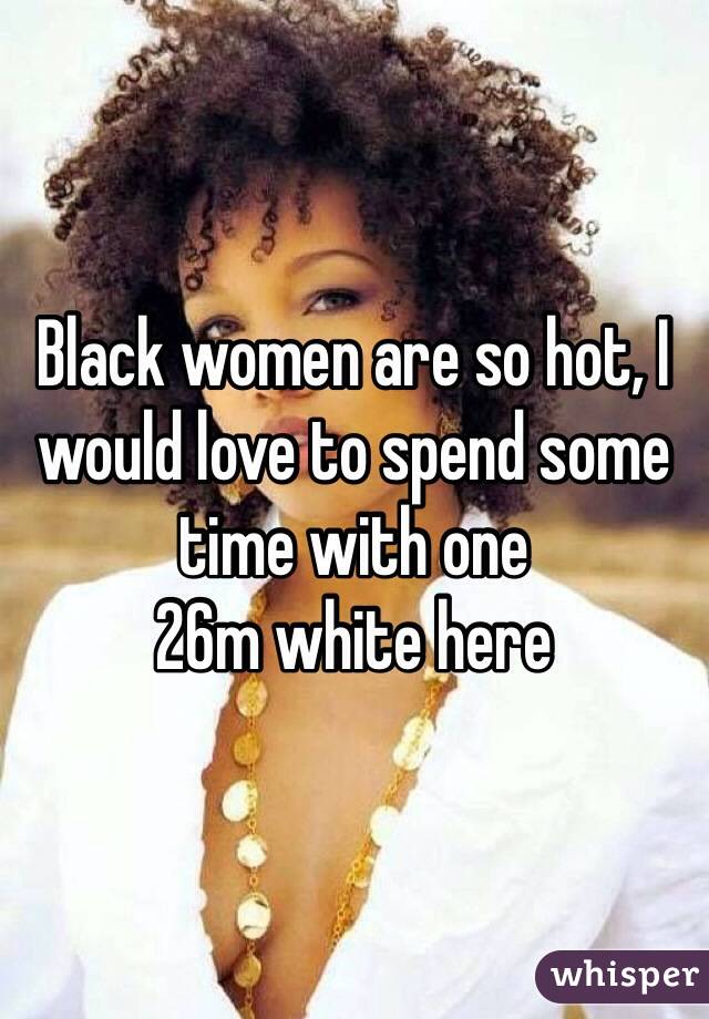 Black women are so hot, I would love to spend some time with one
26m white here